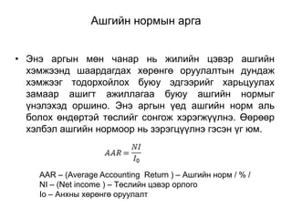 Ашгийн нормын арга
• Энэ аргын мөн чанар нь жилийн цэвэр ашгийн
хэмжээнд шаардагдах хөрөнгө оруулалтын дундаж
хэмжээг тодорхойлох буюу эдгээрийг харьцуулах
замаар ашигт ажиллагаа буюу ашгийн нормыг
үнэлэхэд оршино. Энэ аргын үед ашгийн норм аль
болох өндөртэй төслийг сонгож хэрэгжүүлнэ. Өөрөөр
хэлбэл ашгийн нормоор нь зэрэгцүүлнэ гэсэн үг юм.

AAR – (Average Accounting Return ) – Ашгийн норм / % /
NI – (Net income ) – Төслийн цэвэр орлого
Io – Анхны хөрөнгө оруулалт

 