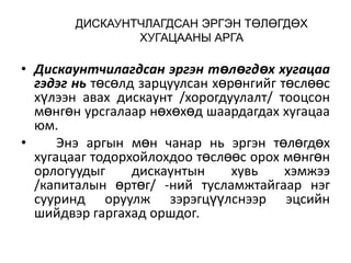ДИСКАУНТЧЛАГДСАН ЭРГЭН ТӨЛӨГДӨХ
ХУГАЦААНЫ АРГА

• Дискаунтчилагдсан эргэн төлөгдөх хугацаа
гэдэг нь төсөлд зарцуулсан хөрөнгийг төслөөс
хүлээн авах дискаунт /хорогдуулалт/ тооцсон
мөнгөн урсгалаар нөхөхөд шаардагдах хугацаа
юм.
•
Энэ аргын мөн чанар нь эргэн төлөгдөх
хугацааг тодорхойлохдоо төслөөс орох мөнгөн
орлогуудыг
дискаунтын
хувь
хэмжээ
/капиталын өртөг/ -ний тусламжтайгаар нэг
сууринд оруулж зэрэгцүүлснээр эцсийн
шийдвэр гаргахад оршдог.

 