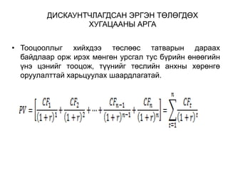 ДИСКАУНТЧЛАГДСАН ЭРГЭН ТӨЛӨГДӨХ
ХУГАЦААНЫ АРГА
• Тооцооллыг хийхдээ төслөөс татварын дараах
байдлаар орж ирэх мөнгөн урсгал тус бүрийн өнөөгийн
үнэ цэнийг тооцож, түүнийг төслийн анхны хөрөнгө
оруулалттай харьцуулах шаардлагатай.

 