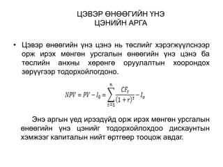ЦЭВЭР ӨНӨӨГИЙН ҮНЭ
ЦЭНИЙН АРГА
• Цэвэр өнөөгийн үнэ цэнэ нь төслийг хэрэгжүүлснээр
орж ирэх мөнгөн урсгалын өнөөгийн үнэ цэнэ ба
төслийн анхны хөрөнгө оруулалтын хоорондох
зөрүүгээр тодорхойлогдоно.

Энэ аргын үед ирээдүйд орж ирэх мөнгөн урсгалын
өнөөгийн үнэ цэнийг тодорхойлохдоо дискаунтын
хэмжээг капиталын нийт өртгөөр тооцож авдаг.

 