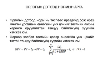 ОРЛОГЫН ДОТООД НОРМЫН АРГА

• Орлогын дотоод норм нь төслөөс ирээдүйд орж ирэх
мөнгөн урсгалын өнөөгийн үнэ цэнийг төслийн анхны
хөрөнгө оруулалттай тэнцүү байлгахуйц хүүгийн
хэмжээ юм.
• Өөрөөр хэлбэл төслийн цэвэр өнөөгийн үнэ цэнийг
тэгтэй тэнцүү байлгахуйц хүүгийн хэмжээ юм.

 