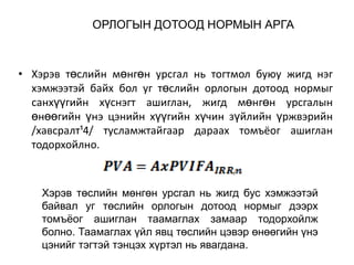 ОРЛОГЫН ДОТООД НОРМЫН АРГА

• Хэрэв төслийн мөнгөн урсгал нь тогтмол буюу жигд нэг
хэмжээтэй байх бол уг төслийн орлогын дотоод нормыг
санхүүгийн хүснэгт ашиглан, жигд мөнгөн урсгалын
өнөөгийн үнэ цэнийн хүүгийн хүчин зүйлийн үржвэрийн
/хавсралт¹4/ тусламжтайгаар дараах томъёог ашиглан
тодорхойлно.

Хэрэв төслийн мөнгөн урсгал нь жигд бус хэмжээтэй
байвал уг төслийн орлогын дотоод нормыг дээрх
томъѐог ашиглан таамаглах замаар тодорхойлж
болно. Таамаглах үйл явц төслийн цэвэр өнөөгийн үнэ
цэнийг тэгтэй тэнцэх хүртэл нь явагдана.

 