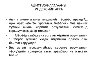 АШИГТ АЖИЛЛАГААНЫ
ИНДЕКСИЙН АРГА

• Ашигт ажиллагааны индексийг төслөөс ирээдүйд
орж ирэх мөнгөн урсгалын өнөөгийн үнэ цэнийг
түүний анхны хөрөнгө оруулалтын хэмжээнд
харьцуулах замаар тооцдог.
•
Өөрөөр хэлбэл энэ арга нь хөрөнгө оруулалтын
1 төгрөг тутмаас хэдэн төгрөгийн орлого олж
байгааг харуулдаг.
• Энэ аргын тусламжтайгаар хөрөнгө оруулалтын
төслүүдийг сонирхол татах эрэмбээр нь жагсааж
болно.

 