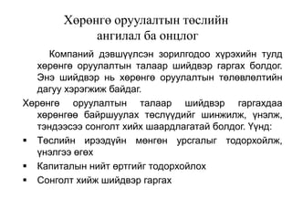 Хөрөнгө оруулалтын төслийн
ангилал ба онцлог
Компаний дэвшүүлсэн зорилгодоо хүрэхийн тулд
хөрөнгө оруулалтын талаар шийдвэр гаргах болдог.
Энэ шийдвэр нь хөрөнгө оруулалтын төлөвлөлтийн
дагуу хэрэгжиж байдаг.
Хөрөнгө оруулалтын талаар шийдвэр гаргахдаа
хөрөнгөө байршуулах төслүүдийг шинжилж, үнэлж,
тэндээсээ сонголт хийх шаардлагатай болдог. Үүнд:
 Төслийн ирээдүйн мөнгөн урсгалыг тодорхойлж,
үнэлгээ өгөх
 Капиталын нийт өртгийг тодорхойлох
 Сонголт хийж шийдвэр гаргах

 