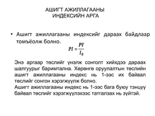 АШИГТ АЖИЛЛАГААНЫ
ИНДЕКСИЙН АРГА

• Ашигт ажиллагааны индексийг дараах байдлаар
томъёолж болно.
Энэ аргаар төслийг үнэлж сонголт хийхдээ дараах
шалгуурыг баримтална. Хөрөнгө оруулалтын төслийн
ашигт ажиллагааны индекс нь 1-ээс их байвал
төслийг сонгон хэрэгжүүлж болно.
Ашигт ажиллагааны индекс нь 1-ээс бага буюу тэнцүү
байвал төслийг хэрэгжүүлэхээс татгалзах нь зүйтэй.

 