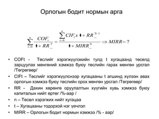 Орлогын бодит нормын арга
n
n
t 0

CIFt x 1 RR

COFt
1

RR

t 0
t

1 MIRR

n

n 1

MIRR ?

• COFt Төслийг хэрэгжүүлэхийн тулд t хугацаанд төсөлд
зарцуулах мөнгөний хэмжээ буюу төслийн гарах мөнгөн урсгал
/Төгрөгөөр/
• CIFt – Төслийг хэрэгжүүлснээр хугацааны t агшинд хүлээн авах
орлогын хэмжээ буюу төслийн орох мөнгөн урсгал /Төгрөгөөр/
• RR - Дахин хөрөнгө оруулалтын хүүгийн хувь хэмжээ буюу
капиталын нийт өртөг /%-аар /
• n – Төсөл хэрэгжих нийт хугацаа
• t – Хугацааны тодорхой нэг үечлэл
• MIRR – Орлогын бодит нормын хэмжээ /% - аар/

 