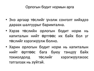 Орлогын бодит нормын арга

• Энэ аргаар төслийг үнэлж сонголт хийхдээ
дараах шалгуурыг баримтална.
• Хэрэв төслийн орлогын бодит норм нь
капиталын нийт өртгөөс их байх бол уг
төслийг хэрэгжүүлж болно.
• Харин орлогын бодит норм нь капиталын
нийт өртгөөс бага буюу тэнцүү байх
тохиолдолд
төслийг
хэрэгжүүлэхээс
татгалзах нь зүйтэй.

 
