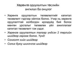 Хөрөнгө оруулалтын төслийн
ангилал ба онцлог
• Хөрөнгө оруулалтын төлөвлөлтийг капитал
төсөвлөлт гэдгээр ойлгож болно. Учир нь хөрөнгө
оруулалттай холбогдон ирээдүйд бий болох
мөнгөн урсгалыг төлөвлөх үйл ажиллагааг
капитал төсөвлөлт гэж үздэг.
• Хөрөнгө оруулалтын талаар үндсэн 2 төрлийн
шийдвэр гаргаж болно. Үүнд:
• Сонголт хийх шийдвэр
• Солих буюу шинэчлэх шийдвэр

 