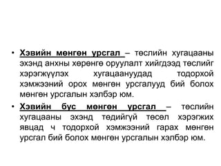 • Хэвийн мөнгөн урсгал – төслийн хугацааны
эхэнд анхны хөрөнгө оруулалт хийгдээд төслийг
хэрэгжүүлэх
хугацаануудад
тодорхой
хэмжээний орох мөнгөн урсгалууд бий болох
мөнгөн урсгалын хэлбэр юм.
• Хэвийн бус мөнгөн урсгал – төслийн
хугацааны эхэнд төдийгүй төсөл хэрэгжих
явцад ч тодорхой хэмжээний гарах мөнгөн
урсгал бий болох мөнгөн урсгалын хэлбэр юм.

 