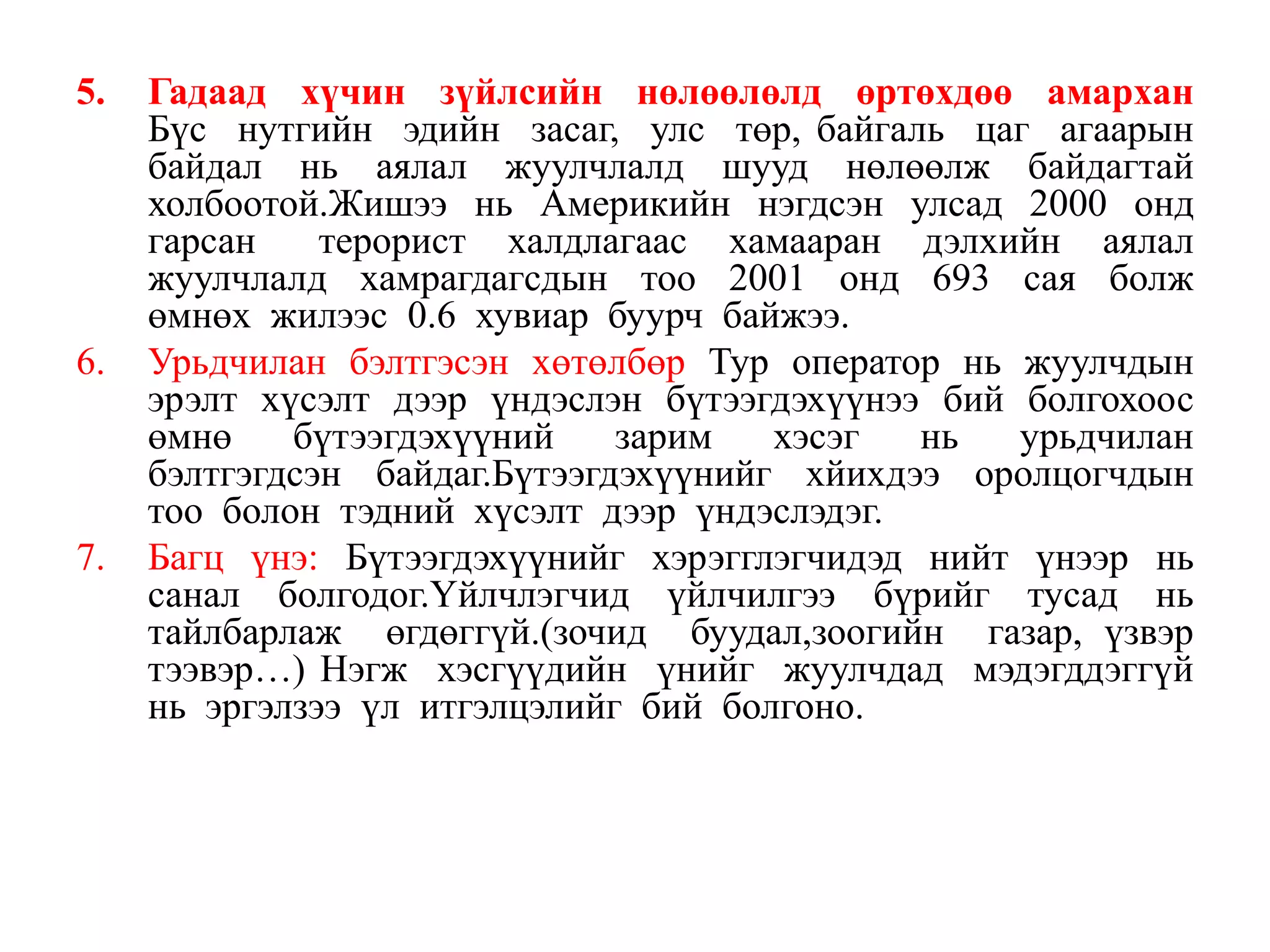 5.

6.

7.

Гадаад хүчин зүйлсийн нөлөөлөлд өртөхдөө амархан
Бүс нутгийн эдийн засаг, улс төр, байгаль цаг агаарын
байдал нь аялал жуулчлалд шууд нөлөөлж байдагтай
холбоотой.Жишээ нь Америкийн нэгдсэн улсад 2000 онд
гарсан
терорист халдлагаас хамааран дэлхийн аялал
жуулчлалд хамрагдагсдын тоо 2001 онд 693 сая болж
өмнөх жилээс 0.6 хувиар буурч байжээ.
Урьдчилан бэлтгэсэн хөтөлбөр Тур оператор нь жуулчдын
эрэлт хүсэлт дээр үндэслэн бүтээгдэхүүнээ бий болгохоос
өмнө
бүтээгдэхүүний
зарим
хэсэг
нь
урьдчилан
бэлтгэгдсэн байдаг.Бүтээгдэхүүнийг хйихдээ оролцогчдын
тоо болон тэдний хүсэлт дээр үндэслэдэг.
Багц үнэ: Бүтээгдэхүүнийг хэрэгглэгчидэд нийт үнээр нь
санал болгодог.Үйлчлэгчид үйлчилгээ бүрийг тусад нь
тайлбарлаж өгдөггүй.(зочид буудал,зоогийн газар, үзвэр
тээвэр…) Нэгж хэсгүүдийн үнийг жуулчдад мэдэгддэггүй
нь эргэлзээ үл итгэлцэлийг бий болгоно.

 