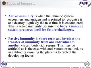 Types of Immunity
• Active immunity is when the immune system
encounters and antigen and is primed to recognise it
and destroy it quickly the next time it is encountered.
This is active immunity because the body’s immune
system prepares itself for future challenges.
• Passive immunity is short-term and involves the
transfer of immunity from one individual to
another via antibody-rich serum. This may be
artificial as is the case with anti-venom or natural, as
in antibodies crossing the placenta to protect the
developing foetus.

27 of 41

© Boardworks Ltd 2006

 