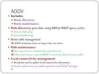 29
AODV
 Includes
 Route discovery
 Route maintenance.
 Path discovery procedure using RREQ/RREP query cycles.
 Reverse Path setup
 Forward path setup
 Route table management
 AODV maintains routes as long as they are active.
 Path maintenance
 The source moves: reinitiate the route discovery
 Other node moves: a special RREP is sent to the affected source nodes
 Local connectivity management
 Broadcasts used to update local connectivity information
 Inactive nodes in an active path required to send “hello” messages
 