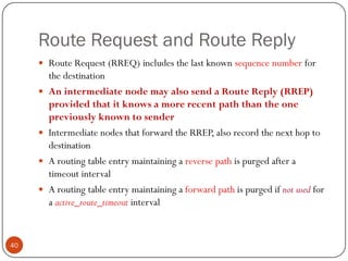 Route Request and Route Reply
 Route Request (RREQ) includes the last known sequence number for
the destination
 An intermediate node may also send a Route Reply (RREP)
provided that it knows a more recent path than the one
previously known to sender
 Intermediate nodes that forward the RREP, also record the next hop to
destination
 A routing table entry maintaining a reverse path is purged after a
timeout interval
 A routing table entry maintaining a forward path is purged if not used for
a active_route_timeout interval
40
 