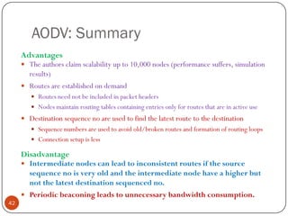 AODV: Summary
Advantages
 The authors claim scalability up to 10,000 nodes (performance suffers, simulation
results)
 Routes are established on demand
 Routes need not be included in packet headers
 Nodes maintain routing tables containing entries only for routes that are in active use
 Destination sequence no are used to find the latest route to the destination
 Sequence numbers are used to avoid old/broken routes and formation of routing loops
 Connection setup is less
Disadvantage
 Intermediate nodes can lead to inconsistent routes if the source
sequence no is very old and the intermediate node have a higher but
not the latest destination sequenced no.
 Periodic beaconing leads to unnecessary bandwidth consumption.
42
 