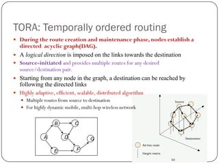 44
TORA: Temporally ordered routing
 During the route creation and maintenance phase, nodes establish a
directed acyclic graph(DAG).
 A logical direction is imposed on the links towards the destination
 Source-initiated and provides multiple routes for any desired
source/destination pair.
 Starting from any node in the graph, a destination can be reached by
following the directed links
 Highly adaptive, efficient, scalable, distributed algorithm
 Multiple routes from source to destination
 For highly dynamic mobile, multi-hop wireless network
A
C
E
D
F
G
B
 