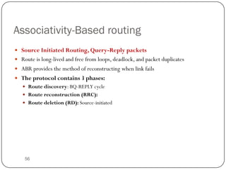 56
Associativity-Based routing
 Source Initiated Routing, Query-Reply packets
 Route is long-lived and free from loops, deadlock, and packet duplicates
 ABR provides the method of reconstructing when link fails
 The protocol contains 3 phases:
 Route discovery: BQ-REPLY cycle
 Route reconstruction (RRC):
 Route deletion (RD): Source-initiated
 