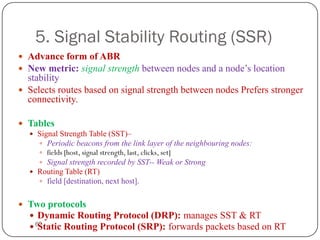 62
5. Signal Stability Routing (SSR)
 Advance form of ABR
 New metric: signal strength between nodes and a node’s location
stability
 Selects routes based on signal strength between nodes Prefers stronger
connectivity.
 Tables
 Signal Strength Table (SST)–
 Periodic beacons from the link layer of the neighbouring nodes:
 fields [host, signal strength, last, clicks, set]
 Signal strength recorded by SST-- Weak or Strong
 Routing Table (RT)
 field [destination, next host].
 Two protocols
 Dynamic Routing Protocol (DRP): manages SST & RT
 Static Routing Protocol (SRP): forwards packets based on RT
 