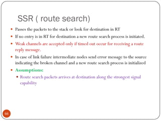 SSR ( route search)
 Passes the packets to the stack or look for destination in RT
 If no entry is in RT for destination a new route search process is initiated.
 Weak channels are accepted only if timed out occur for receiving a route
reply message.
 In case of link failure intermediate nodes send error message to the source
indicating the broken channel and a new route search process is initialized
 Assumptions:
 Route search packets arrives at destination along the strongest signal
capability
66
 