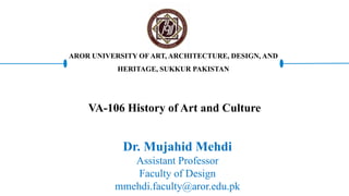 VA-106 History of Art and Culture
Dr. Mujahid Mehdi
Assistant Professor
Faculty of Design
mmehdi.faculty@aror.edu.pk
AROR UNIVERSITY OF ART, ARCHITECTURE, DESIGN, AND
HERITAGE, SUKKUR PAKISTAN
 