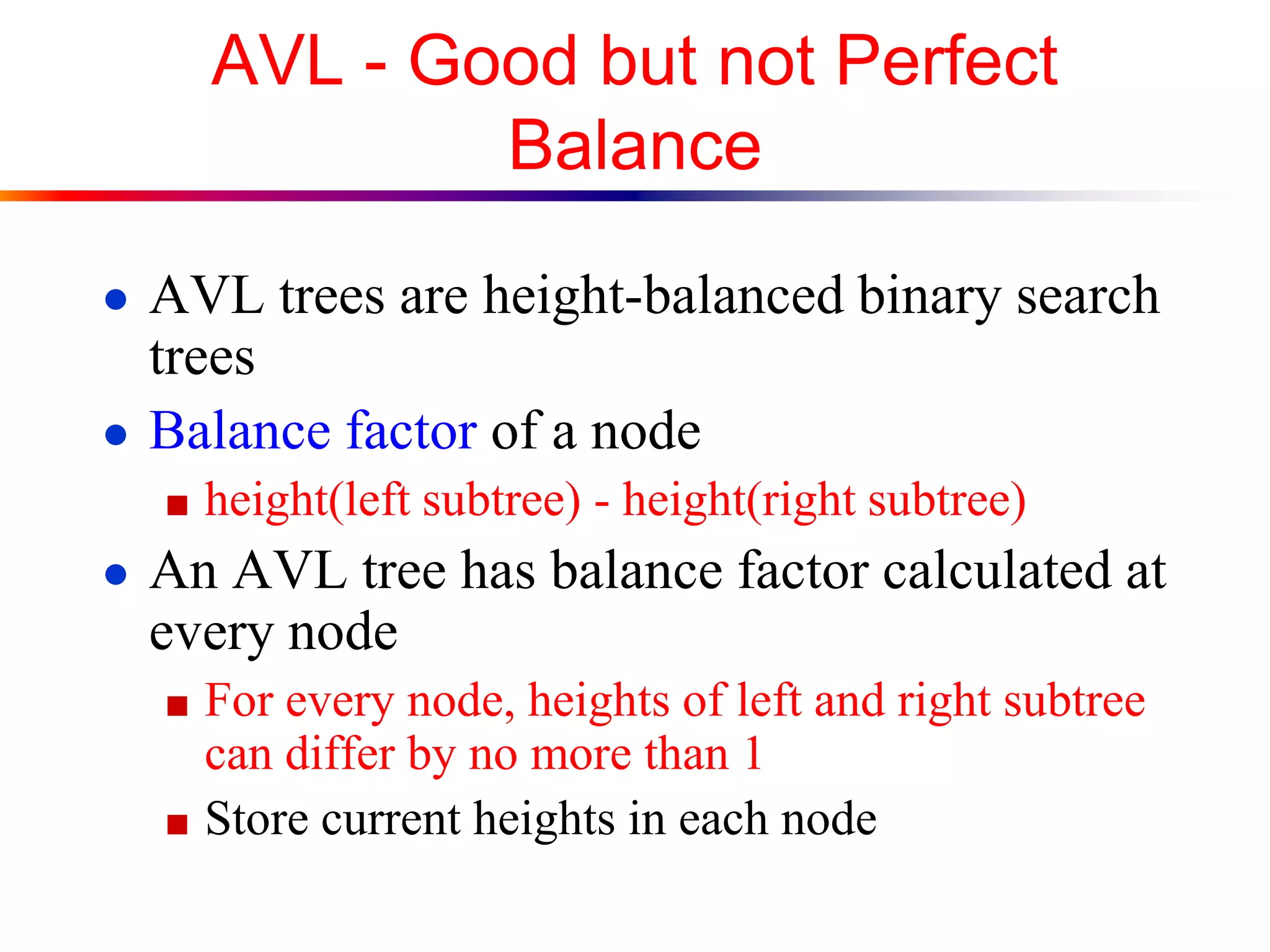 AVL - Good but not Perfect
Balance
● AVL trees are height-balanced binary search
trees
● Balance factor of a node
■ height(left subtree) - height(right subtree)
● An AVL tree has balance factor calculated at
every node
■ For every node, heights of left and right subtree
can differ by no more than 1
■ Store current heights in each node
 