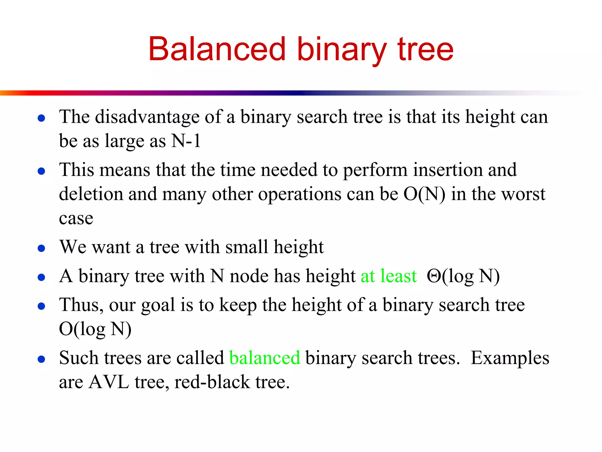 Balanced binary tree
● The disadvantage of a binary search tree is that its height can
be as large as N-1
● This means that the time needed to perform insertion and
deletion and many other operations can be O(N) in the worst
case
● We want a tree with small height
● A binary tree with N node has height at least (log N)
● Thus, our goal is to keep the height of a binary search tree
O(log N)
● Such trees are called balanced binary search trees. Examples
are AVL tree, red-black tree.
 