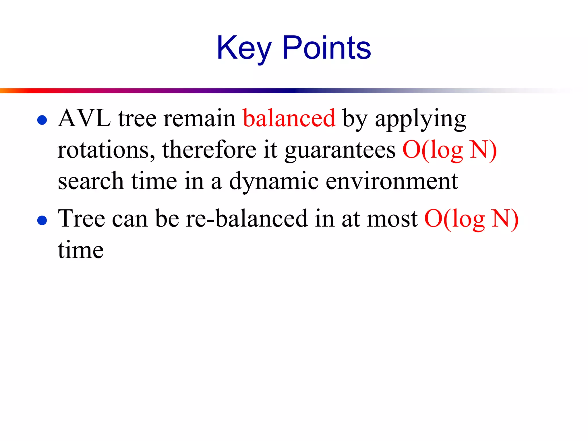 Key Points
● AVL tree remain balanced by applying
rotations, therefore it guarantees O(log N)
search time in a dynamic environment
● Tree can be re-balanced in at most O(log N)
time
 