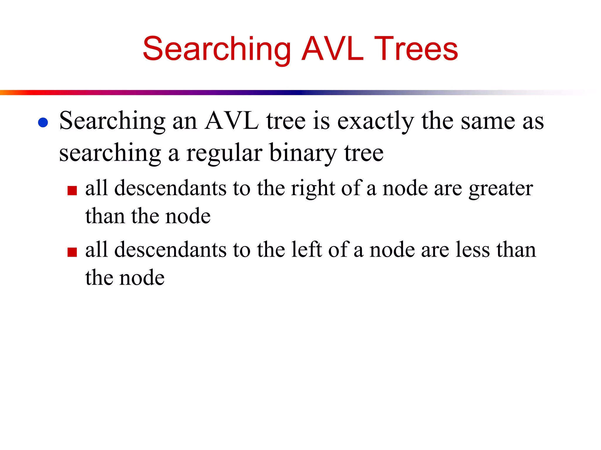 Searching AVL Trees
● Searching an AVL tree is exactly the same as
searching a regular binary tree
■ all descendants to the right of a node are greater
than the node
■ all descendants to the left of a node are less than
the node
 