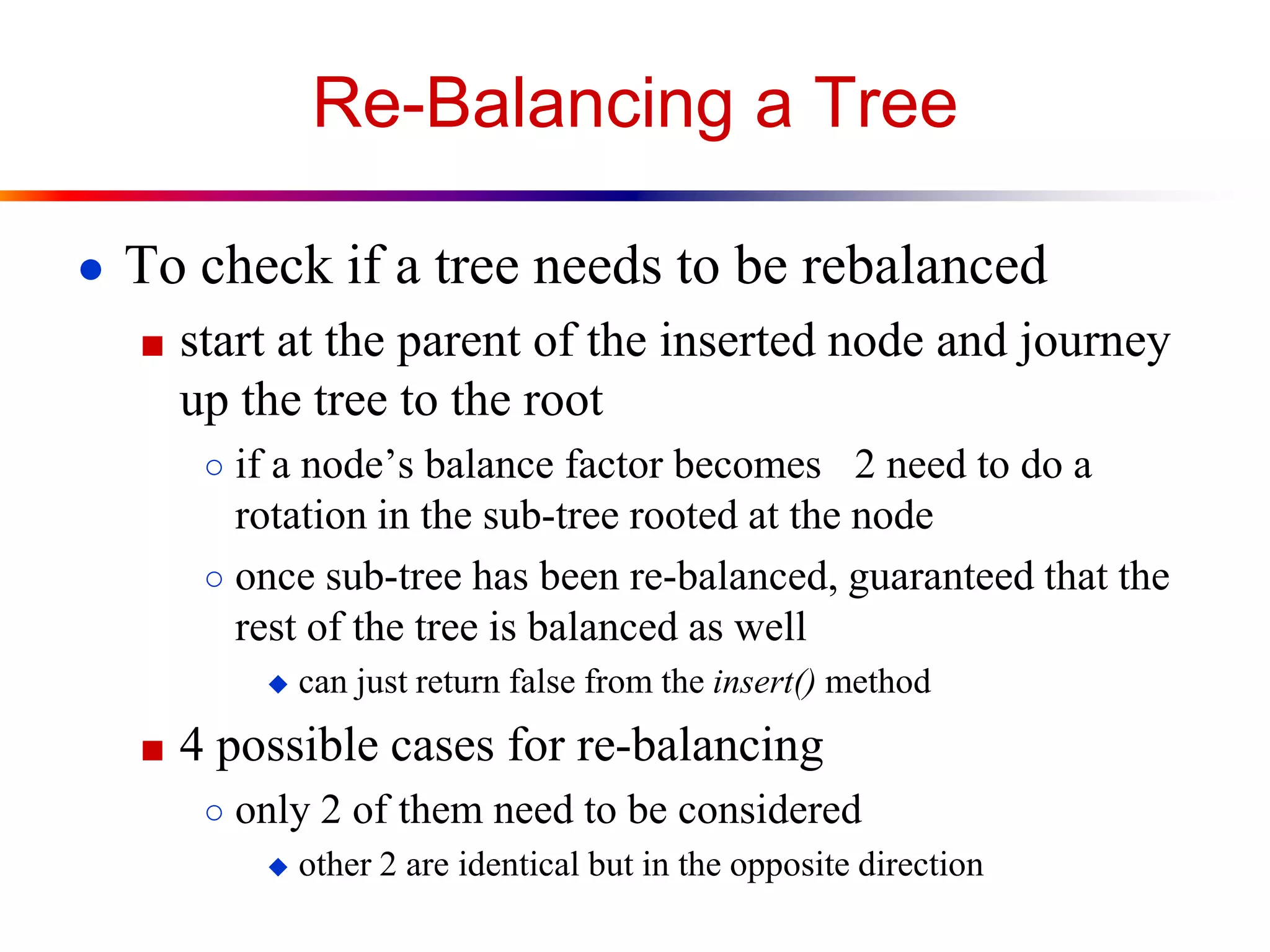 Re-Balancing a Tree
● To check if a tree needs to be rebalanced
■ start at the parent of the inserted node and journey
up the tree to the root
○ if a node’s balance factor becomes 2 need to do a
rotation in the sub-tree rooted at the node
○ once sub-tree has been re-balanced, guaranteed that the
rest of the tree is balanced as well
 can just return false from the insert() method
■ 4 possible cases for re-balancing
○ only 2 of them need to be considered
 other 2 are identical but in the opposite direction
 