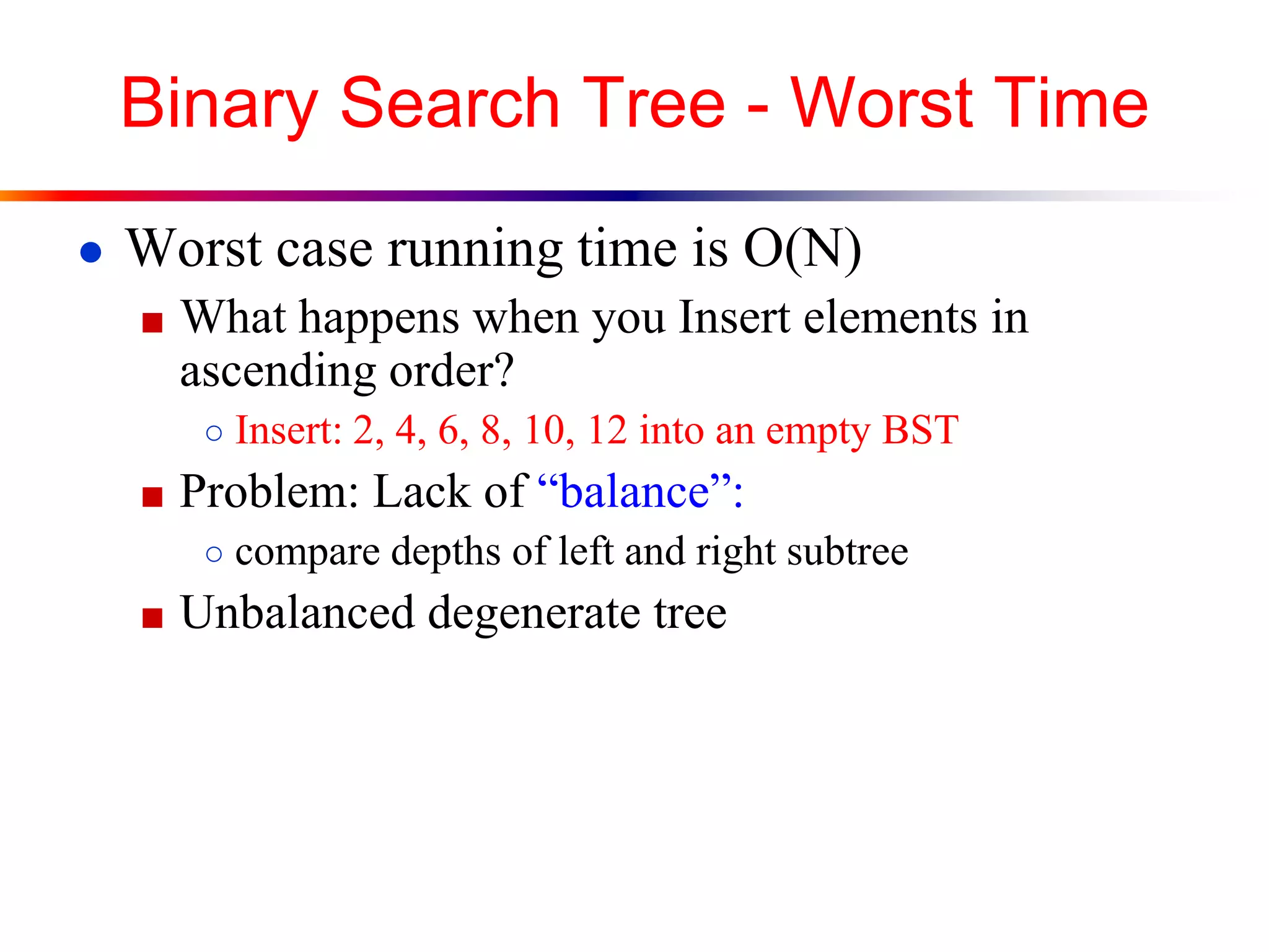 Binary Search Tree - Worst Time
● Worst case running time is O(N)
■ What happens when you Insert elements in
ascending order?
○ Insert: 2, 4, 6, 8, 10, 12 into an empty BST
■ Problem: Lack of “balance”:
○ compare depths of left and right subtree
■ Unbalanced degenerate tree
 