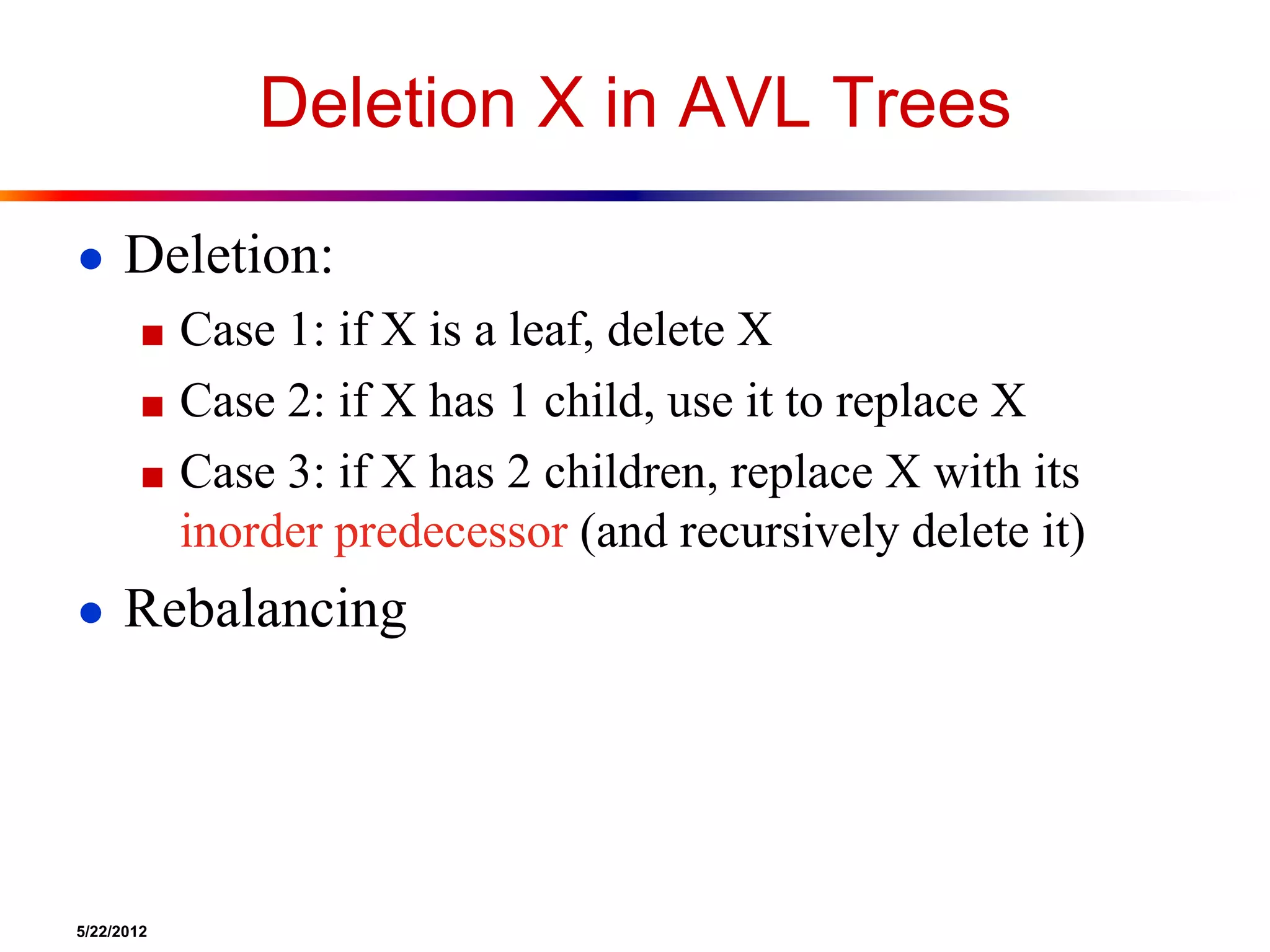 5/22/2012
Deletion X in AVL Trees
● Deletion:
■ Case 1: if X is a leaf, delete X
■ Case 2: if X has 1 child, use it to replace X
■ Case 3: if X has 2 children, replace X with its
inorder predecessor (and recursively delete it)
● Rebalancing
 