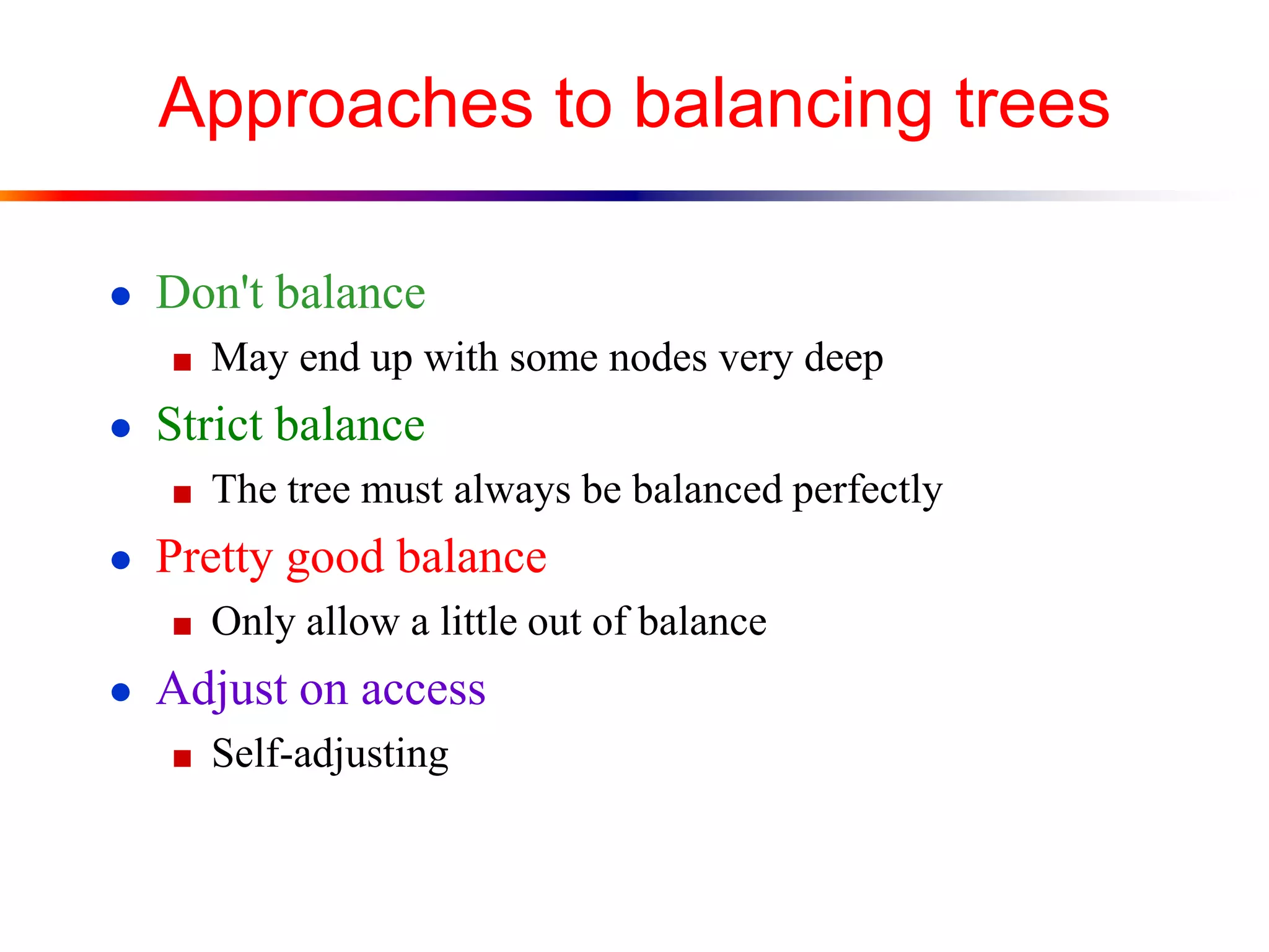 Approaches to balancing trees
● Don't balance
■ May end up with some nodes very deep
● Strict balance
■ The tree must always be balanced perfectly
● Pretty good balance
■ Only allow a little out of balance
● Adjust on access
■ Self-adjusting
 