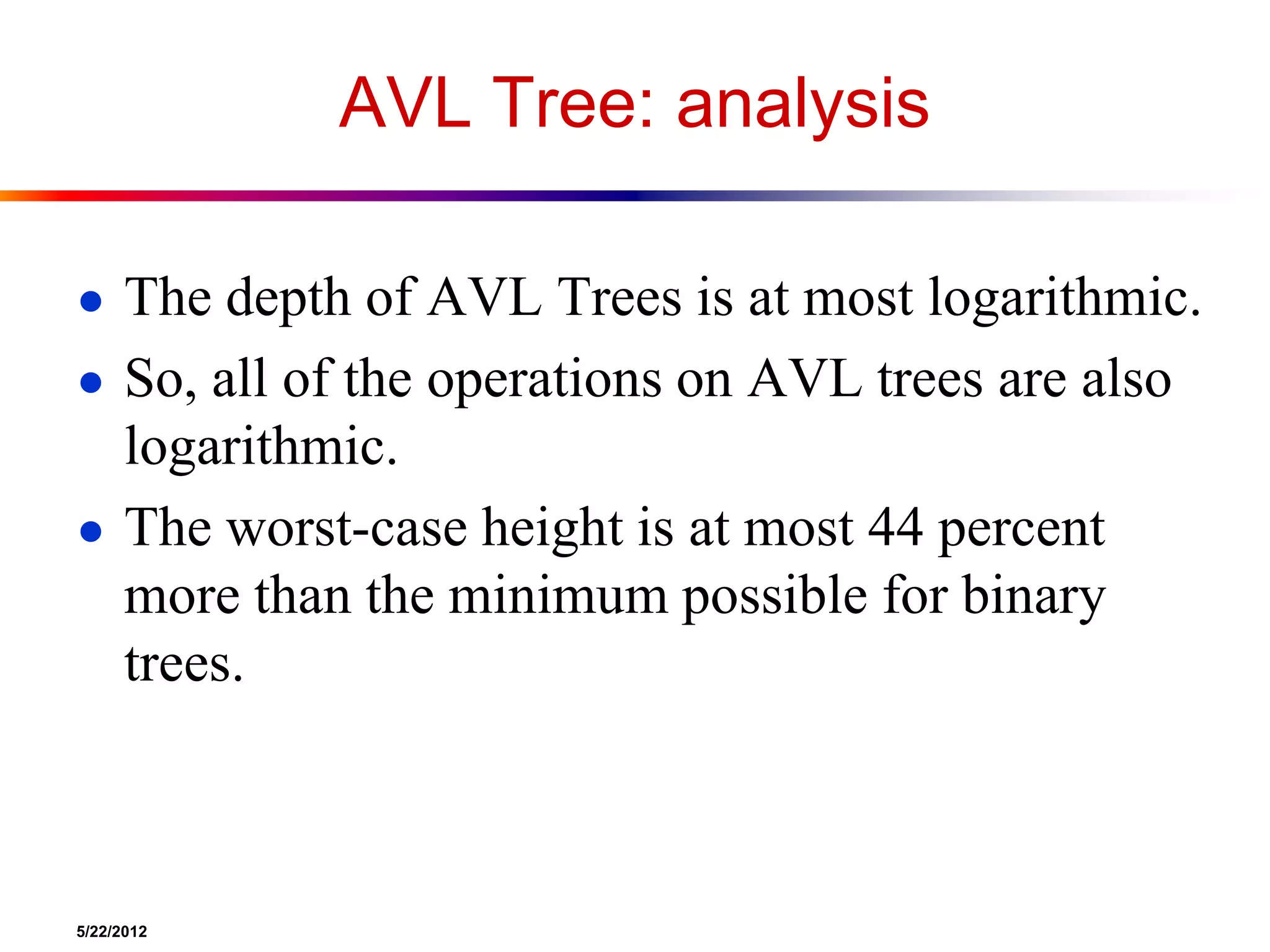 5/22/2012
AVL Tree: analysis
● The depth of AVL Trees is at most logarithmic.
● So, all of the operations on AVL trees are also
logarithmic.
● The worst-case height is at most 44 percent
more than the minimum possible for binary
trees.
 