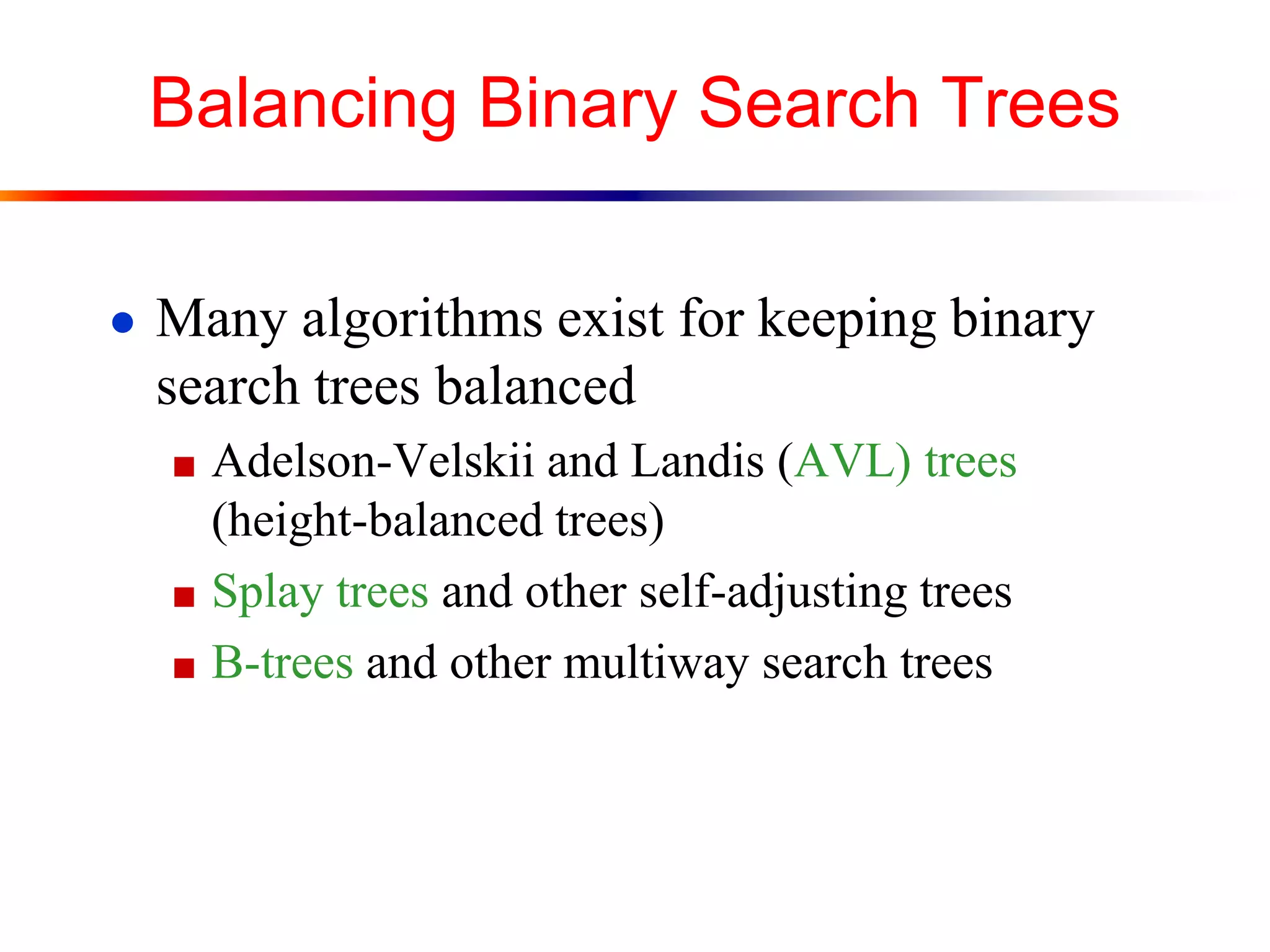 Balancing Binary Search Trees
● Many algorithms exist for keeping binary
search trees balanced
■ Adelson-Velskii and Landis (AVL) trees
(height-balanced trees)
■ Splay trees and other self-adjusting trees
■ B-trees and other multiway search trees
 