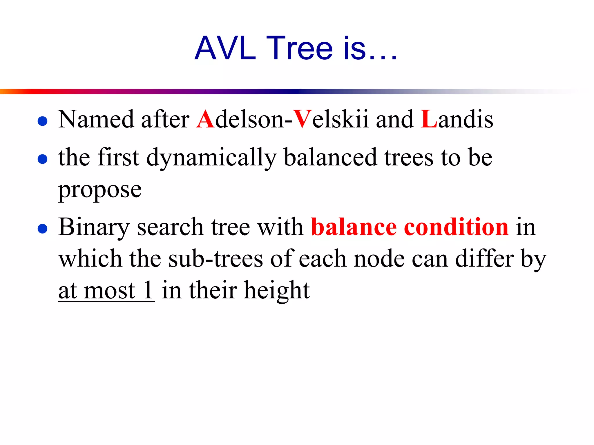 AVL Tree is…
● Named after Adelson-Velskii and Landis
● the first dynamically balanced trees to be
propose
● Binary search tree with balance condition in
which the sub-trees of each node can differ by
at most 1 in their height
 