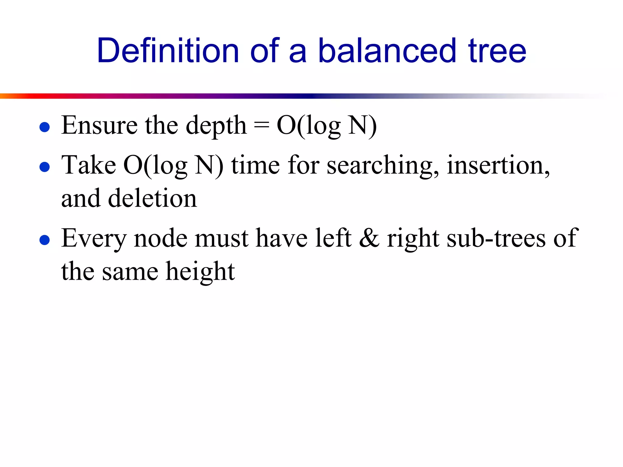 Definition of a balanced tree
● Ensure the depth = O(log N)
● Take O(log N) time for searching, insertion,
and deletion
● Every node must have left & right sub-trees of
the same height
 