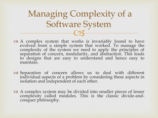 
 A complex system that works is invariably found to have
evolved from a simple system that worked. To manage the
complexity of the system we need to apply the principles of
separation of concern, modularity, and abstraction. This leads
to designs that are easy to understand and hence easy to
maintain.
 Separation of concern allows us to deal with different
individual aspects of a problem by considering these aspects in
isolation and independent of each other.
 A complex system may be divided into smaller pieces of lesser
complexity called modules. This is the classic divide-and-
conquer philosophy.
Managing Complexity of a
Software System
 