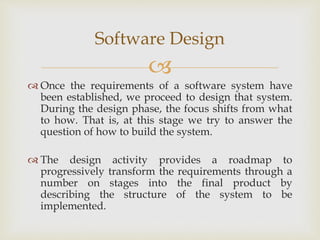 
Software Design
 Once the requirements of a software system have
been established, we proceed to design that system.
During the design phase, the focus shifts from what
to how. That is, at this stage we try to answer the
question of how to build the system.
 The design activity provides a roadmap to
progressively transform the requirements through a
number on stages into the final product by
describing the structure of the system to be
implemented.
 