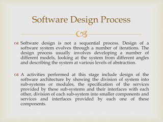 
 Software design is not a sequential process. Design of a
software system evolves through a number of iterations. The
design process usually involves developing a number of
different models, looking at the system from different angles
and describing the system at various levels of abstraction.
 A activities performed at this stage include design of the
software architecture by showing the division of system into
sub-systems or modules, the specification of the services
provided by these sub-systems and their interfaces with each
other, division of each sub-system into smaller components and
services and interfaces provided by each one of these
components.
Software Design Process
 