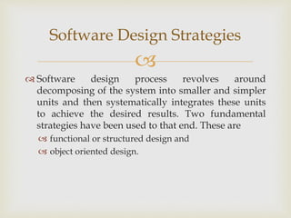 
 Software design process revolves around
decomposing of the system into smaller and simpler
units and then systematically integrates these units
to achieve the desired results. Two fundamental
strategies have been used to that end. These are
 functional or structured design and
 object oriented design.
Software Design Strategies
 
