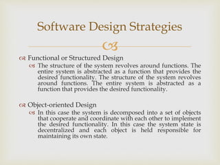 
 Functional or Structured Design
 The structure of the system revolves around functions. The
entire system is abstracted as a function that provides the
desired functionality. The structure of the system revolves
around functions. The entire system is abstracted as a
function that provides the desired functionality.
 Object-oriented Design
 In this case the system is decomposed into a set of objects
that cooperate and coordinate with each other to implement
the desired functionality. In this case the system state is
decentralized and each object is held responsible for
maintaining its own state.
Software Design Strategies
 