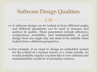 
 A software design can be looked at from different angles
and different parameters can be used to measure and
analyze its quality. These parameters include efficiency,
compactness, reusability, and maintainability. A good
design from one angle may not seem to be suitable when
looked from a different perspective.
 For example, if we need to design an embedded system
for the control of a nuclear reactor or a cruise missile, we
would probably require a system that is very efficient and
maintainability would be of secondary concern.
Software Design Qualities
 