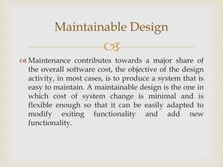
 Maintenance contributes towards a major share of
the overall software cost, the objective of the design
activity, in most cases, is to produce a system that is
easy to maintain. A maintainable design is the one in
which cost of system change is minimal and is
flexible enough so that it can be easily adapted to
modify exiting functionality and add new
functionality.
Maintainable Design
 