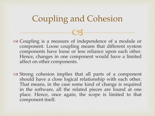 
 Coupling is a measure of independence of a module or
component. Loose coupling means that different system
components have loose or less reliance upon each other.
Hence, changes in one component would have a limited
affect on other components.
 Strong cohesion implies that all parts of a component
should have a close logical relationship with each other.
That means, in the case some kind of change is required
in the software, all the related pieces are found at one
place. Hence, once again, the scope is limited to that
component itself.
Coupling and Cohesion
 