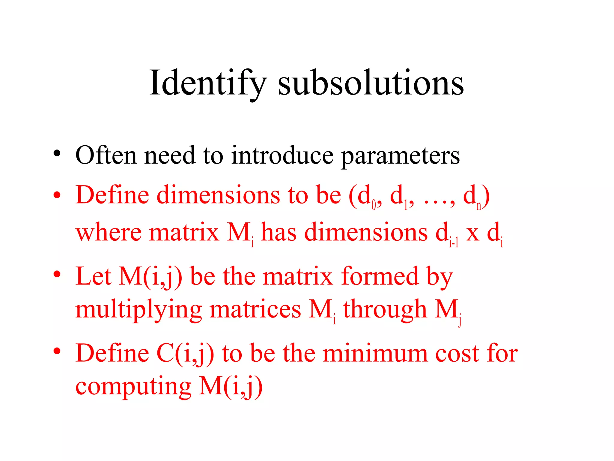 Identify subsolutions
• Often need to introduce parameters
• Define dimensions to be (d0, d1, …, dn)
where matrix Mi has dimensions di-1 x di
• Let M(i,j) be the matrix formed by
multiplying matrices Mi through Mj
• Define C(i,j) to be the minimum cost for
computing M(i,j)
 