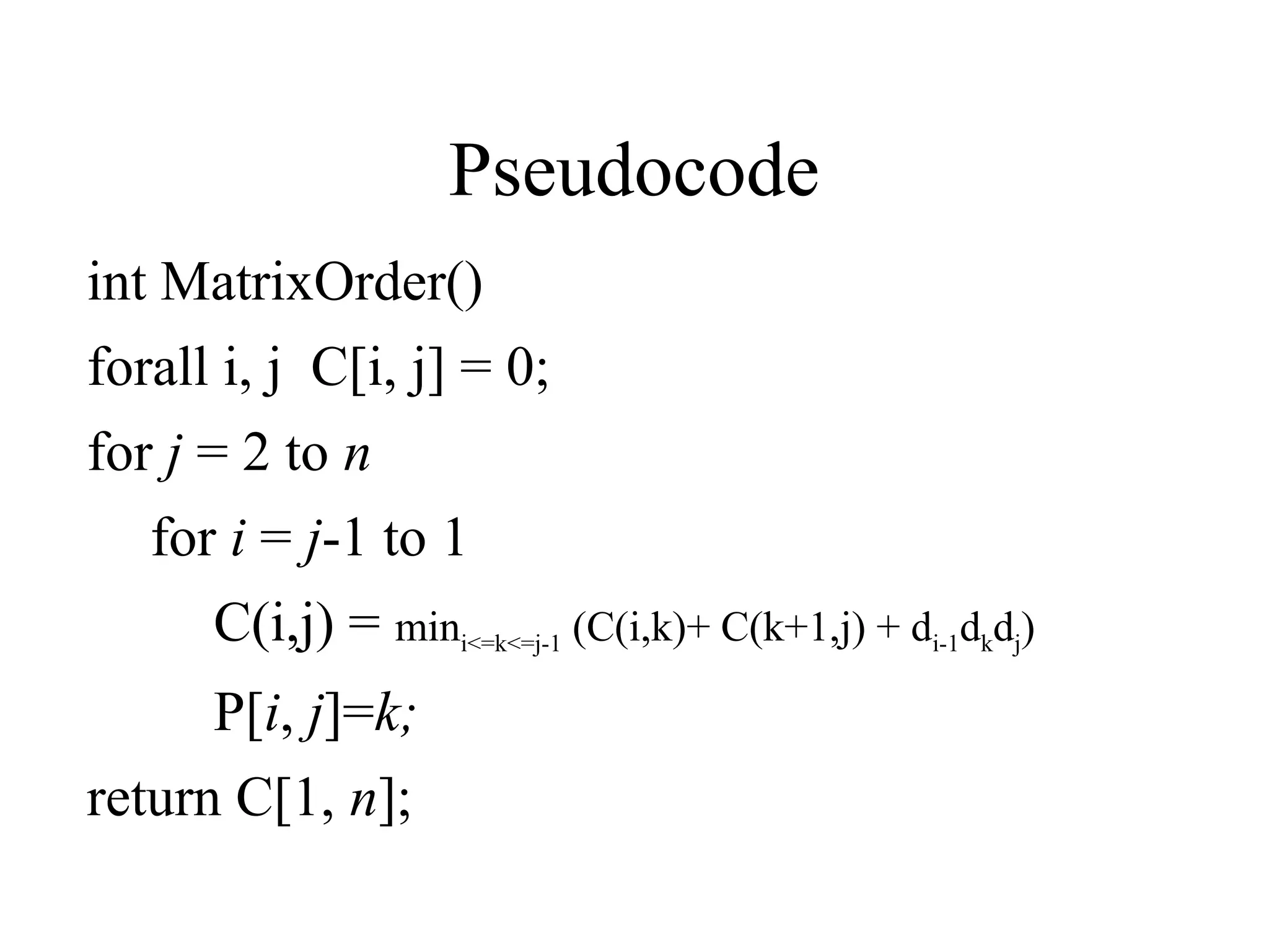 Pseudocode
int MatrixOrder()
forall i, j C[i, j] = 0;
for j = 2 to n
for i = j-1 to 1
C(i,j) = mini<=k<=j-1 (C(i,k)+ C(k+1,j) + di-1dkdj)
P[i, j]=k;
return C[1, n];
 