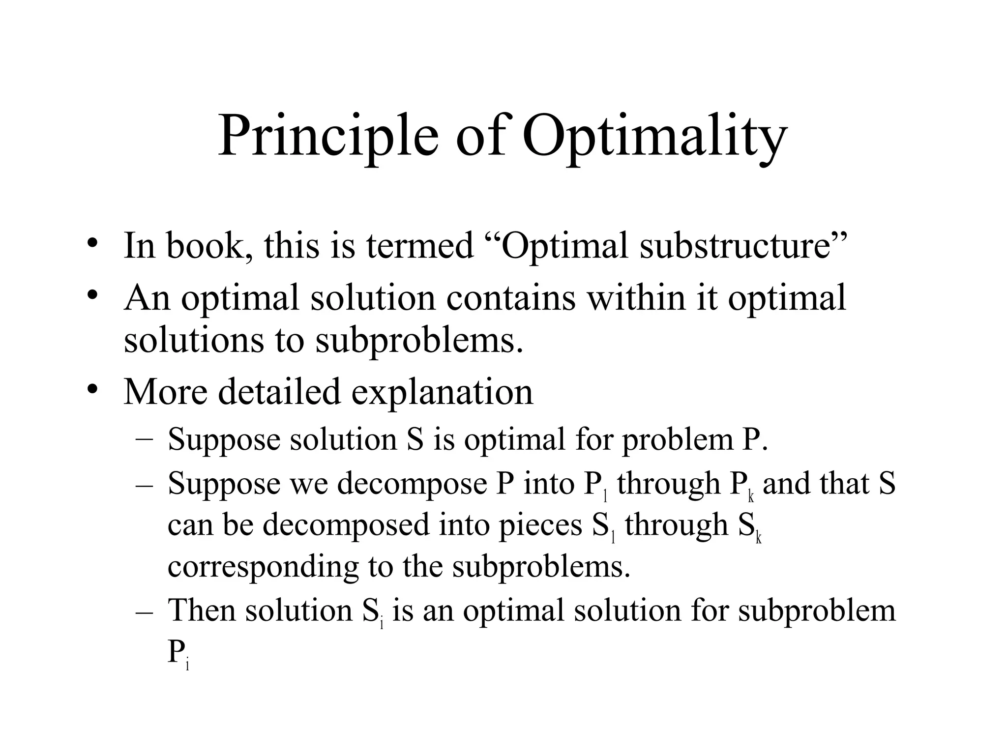 Principle of Optimality
• In book, this is termed “Optimal substructure”
• An optimal solution contains within it optimal
solutions to subproblems.
• More detailed explanation
– Suppose solution S is optimal for problem P.
– Suppose we decompose P into P1 through Pk and that S
can be decomposed into pieces S1 through Sk
corresponding to the subproblems.
– Then solution Si is an optimal solution for subproblem
Pi
 