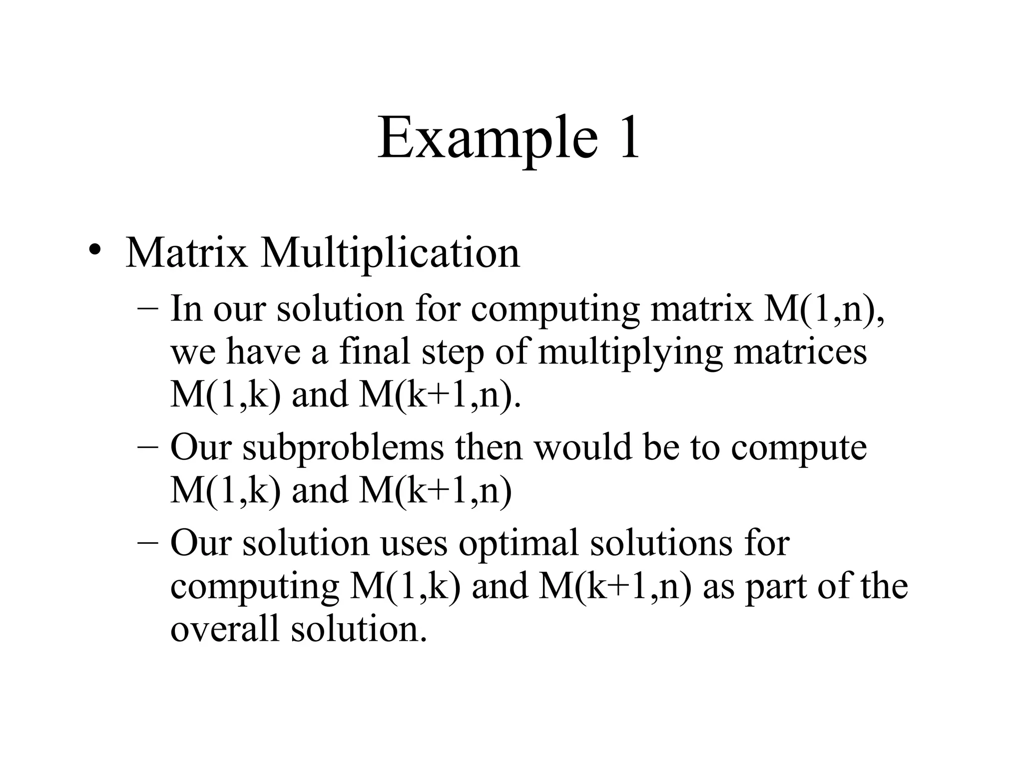 Example 1
• Matrix Multiplication
– In our solution for computing matrix M(1,n),
we have a final step of multiplying matrices
M(1,k) and M(k+1,n).
– Our subproblems then would be to compute
M(1,k) and M(k+1,n)
– Our solution uses optimal solutions for
computing M(1,k) and M(k+1,n) as part of the
overall solution.
 