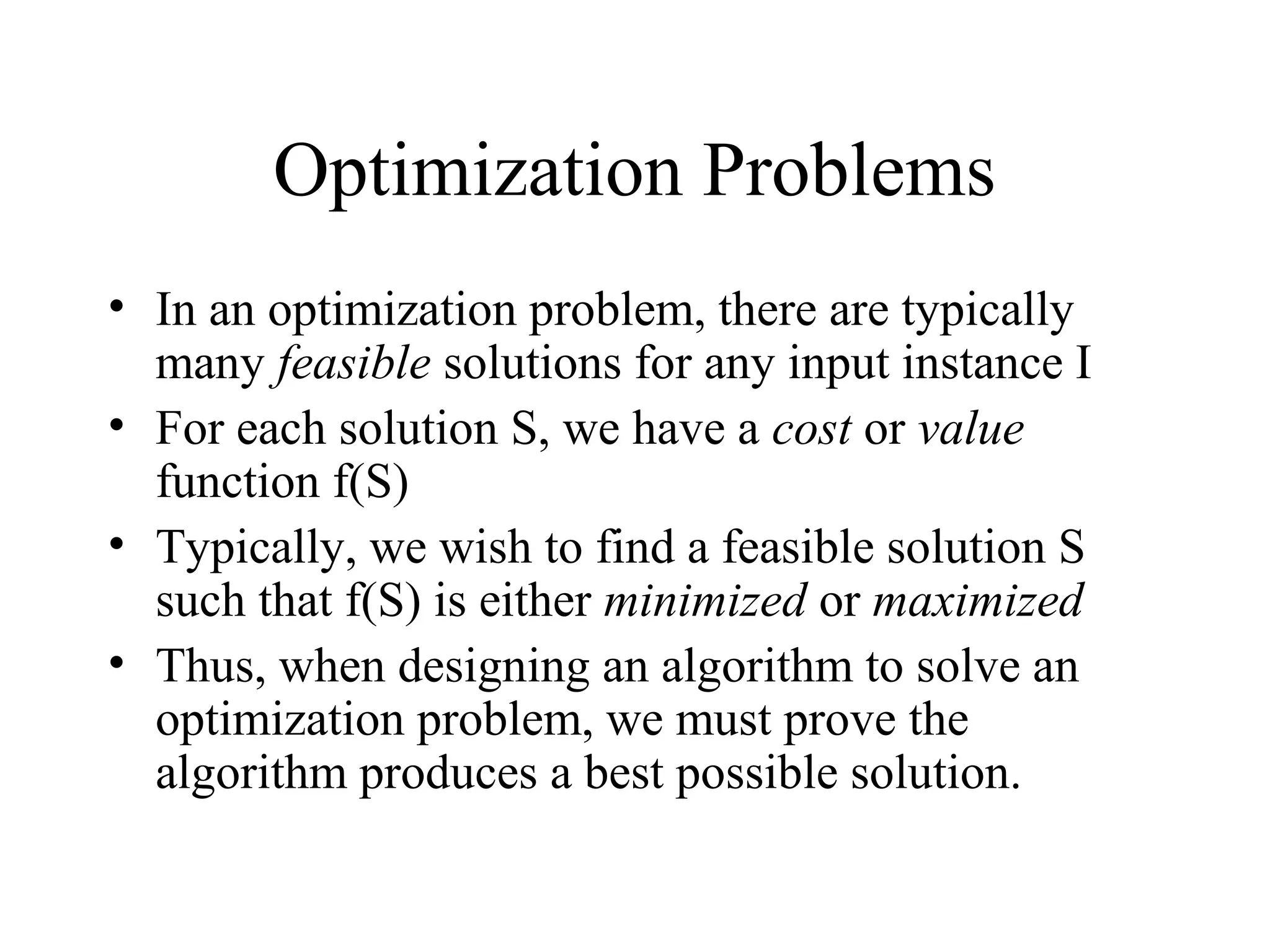 Optimization Problems
• In an optimization problem, there are typically
many feasible solutions for any input instance I
• For each solution S, we have a cost or value
function f(S)
• Typically, we wish to find a feasible solution S
such that f(S) is either minimized or maximized
• Thus, when designing an algorithm to solve an
optimization problem, we must prove the
algorithm produces a best possible solution.
 