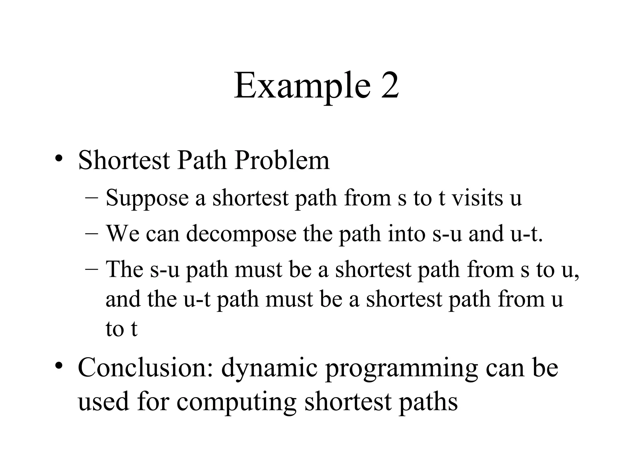 Example 2
• Shortest Path Problem
– Suppose a shortest path from s to t visits u
– We can decompose the path into s-u and u-t.
– The s-u path must be a shortest path from s to u,
and the u-t path must be a shortest path from u
to t
• Conclusion: dynamic programming can be
used for computing shortest paths
 