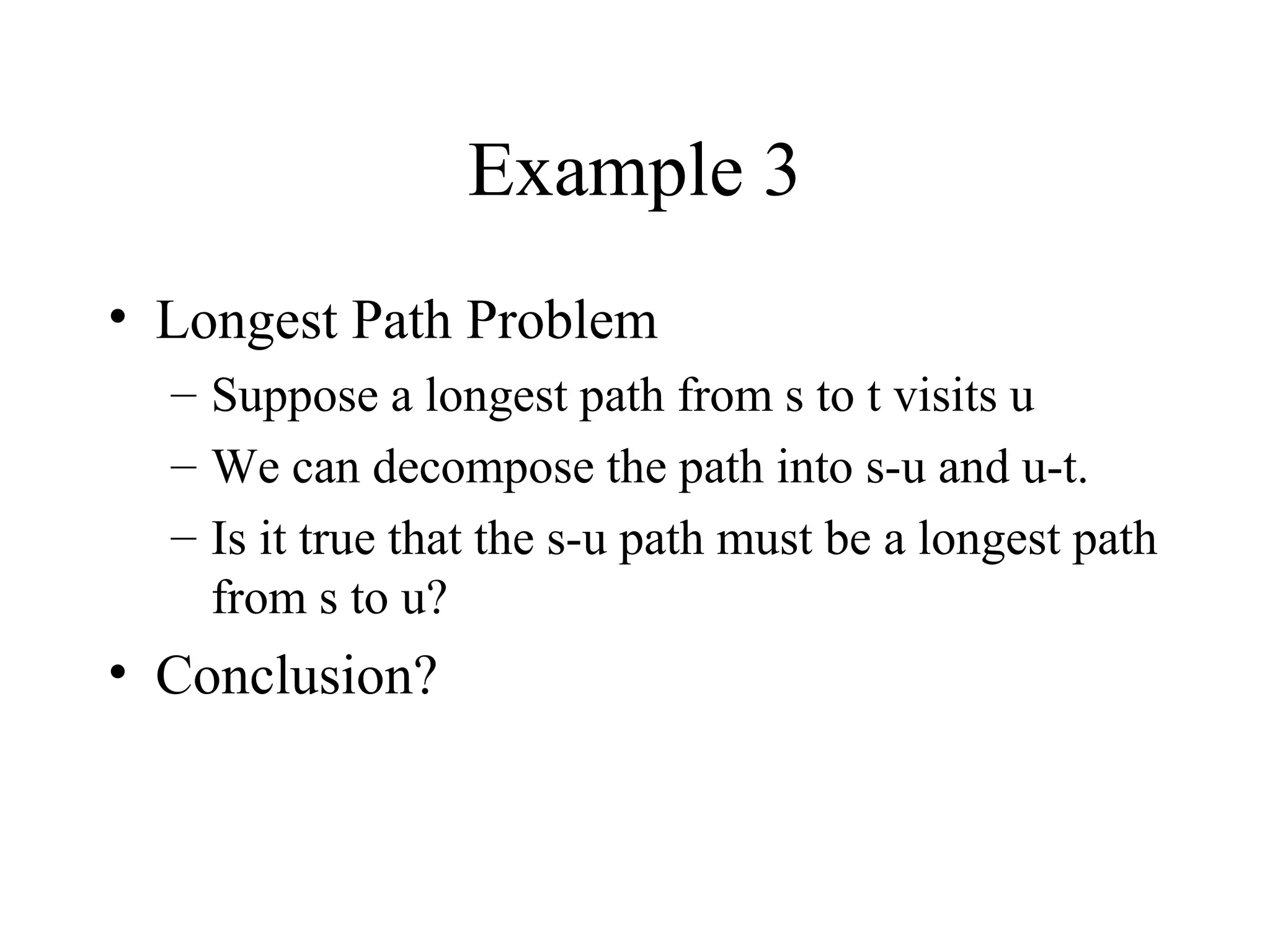 Example 3
• Longest Path Problem
– Suppose a longest path from s to t visits u
– We can decompose the path into s-u and u-t.
– Is it true that the s-u path must be a longest path
from s to u?
• Conclusion?
 